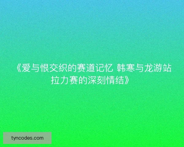 《爱与恨交织的赛道记忆 韩寒与龙游站拉力赛的深刻情结》