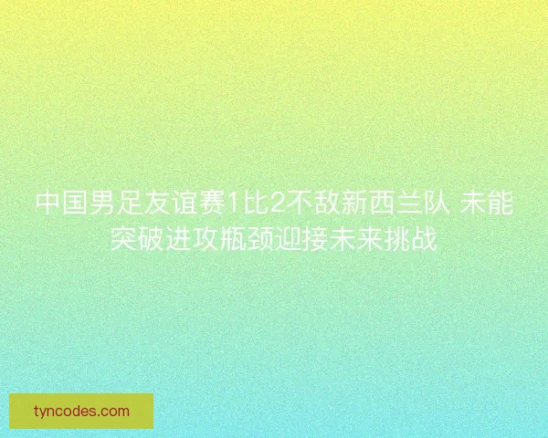 中国男足友谊赛1比2不敌新西兰队 未能突破进攻瓶颈迎接未来挑战