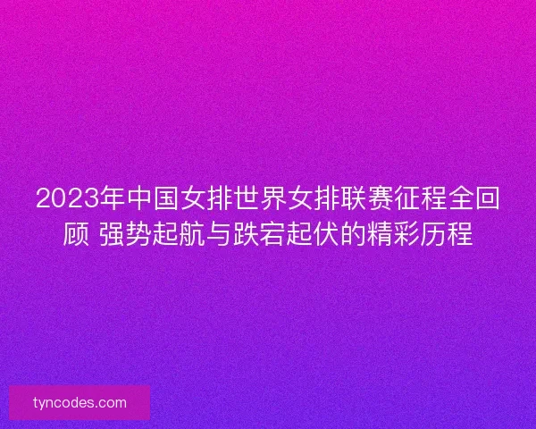 2023年中国女排世界女排联赛征程全回顾 强势起航与跌宕起伏的精彩历程