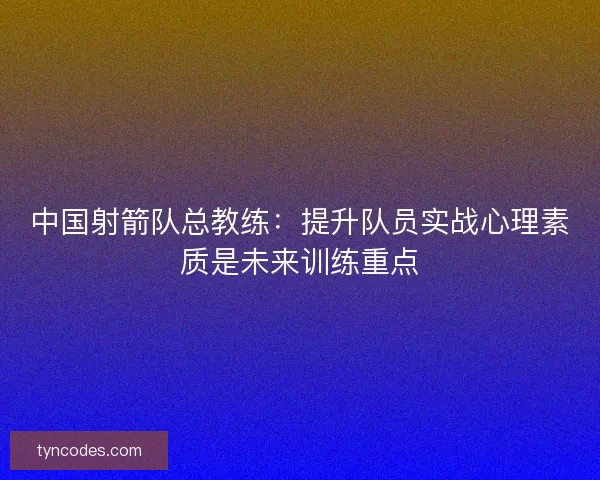 中国射箭队总教练：提升队员实战心理素质是未来训练重点