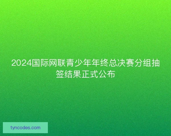2024国际网联青少年年终总决赛分组抽签结果正式公布