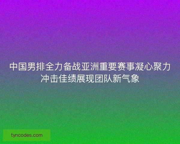 中国男排全力备战亚洲重要赛事凝心聚力冲击佳绩展现团队新气象