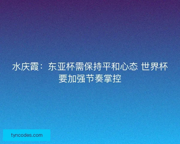 水庆霞：东亚杯需保持平和心态 世界杯要加强节奏掌控