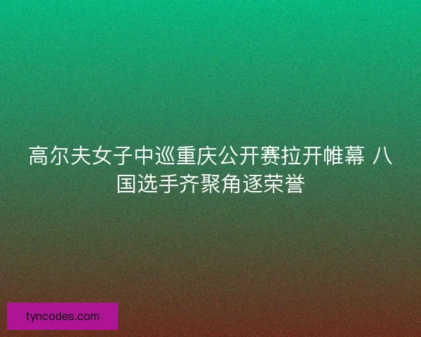 高尔夫女子中巡重庆公开赛拉开帷幕 八国选手齐聚角逐荣誉 高尔夫女子中巡重庆公开赛拉开帷幕 八国选手齐聚角逐荣誉