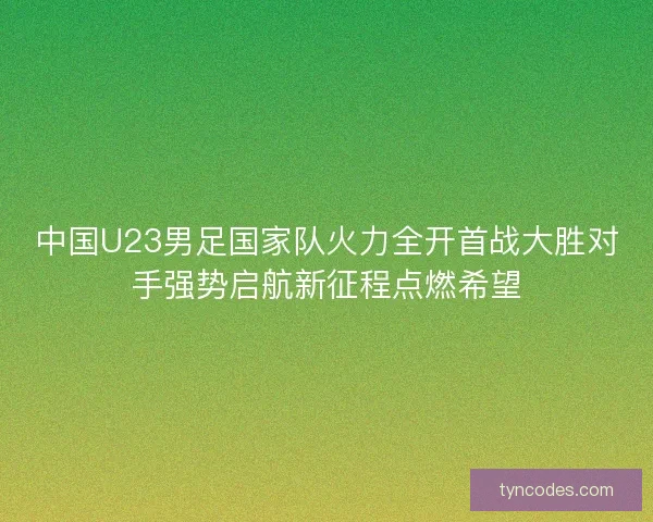 中国U23男足国家队火力全开首战大胜对手强势启航新征程点燃希望
