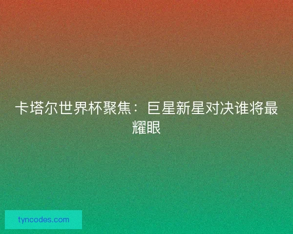 卡塔尔世界杯聚焦：巨星新星对决谁将最耀眼